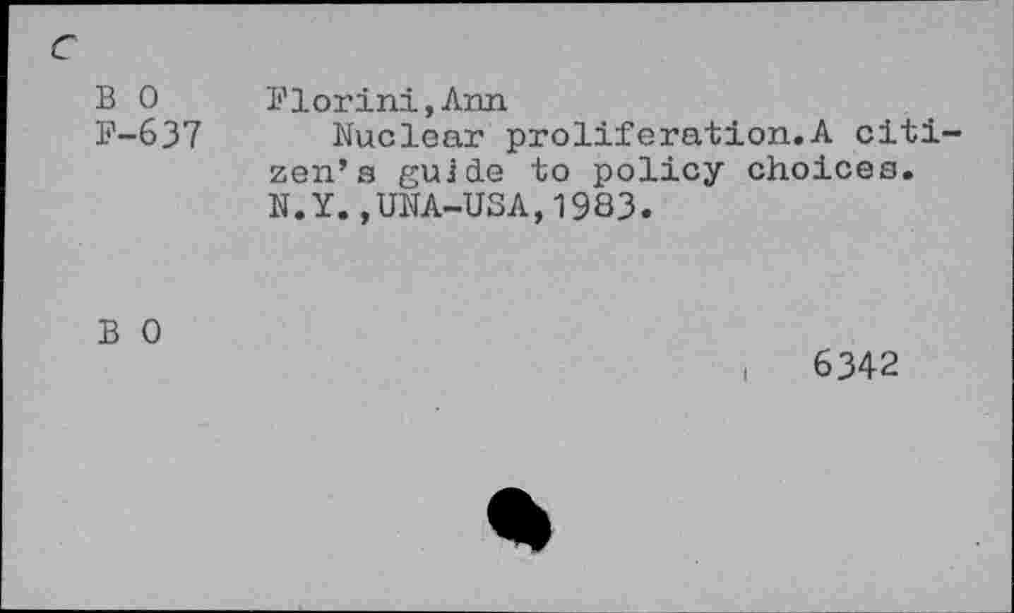 ﻿c B 0 F-637	Florini,Ann Nuclear proliferation.A citizen’s guide to policy choices. N.Y.,UNA-USA,1983.
B 0	,	6342